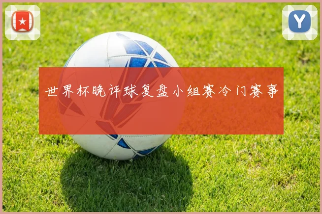 世界杯晚评球复盘小组赛冷门赛事