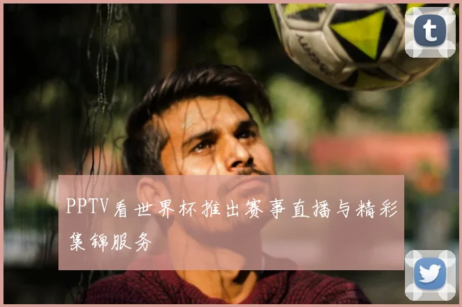 PPTV看世界杯推出赛事直播与精彩集锦服务