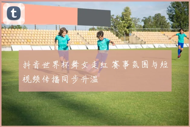抖音世界杯舞女走红 赛事氛围与短视频传播同步升温