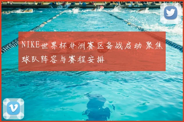 NIKE世界杯非洲赛区备战启动 聚焦球队阵容与赛程安排