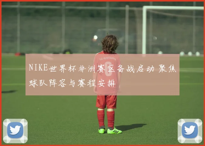 NIKE世界杯非洲赛区备战启动 聚焦球队阵容与赛程安排