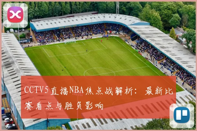CCTV5直播NBA焦点战解析:最新比赛看点与胜负影响
