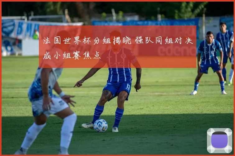 法国世界杯分组揭晓 强队同组对决成小组赛焦点