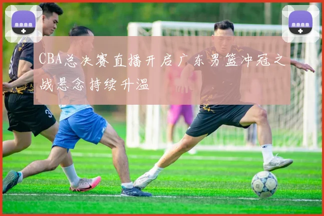 CBA总决赛直播开启广东男篮冲冠之战悬念持续升温
