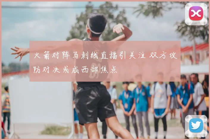 火箭对阵马刺线直播引关注 双方攻防对决或成西部焦点