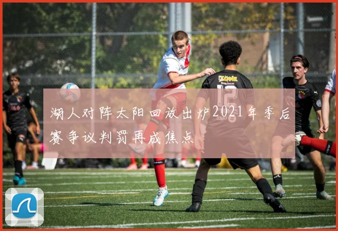 湖人对阵太阳回放出炉2021年季后赛争议判罚再成焦点