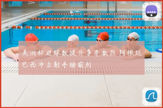 美洲杯进球数提升争夺激烈 阿根廷巴西冲击射手榜前列