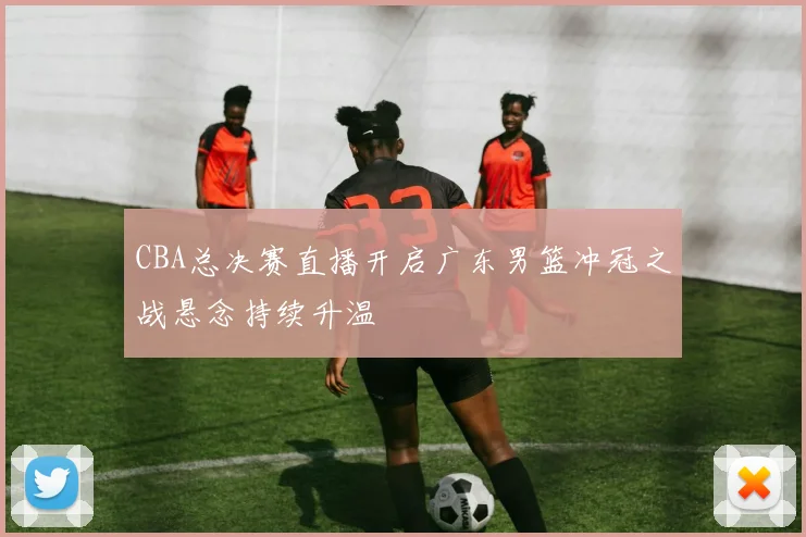 CBA总决赛直播开启广东男篮冲冠之战悬念持续升温