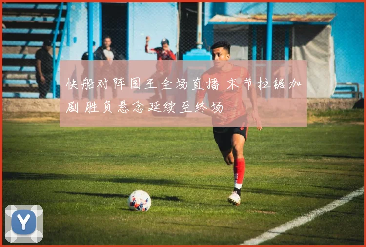快船对阵国王全场直播 末节拉锯加剧 胜负悬念延续至终场