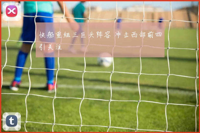 快船重组三巨头阵容 冲击西部前四引关注