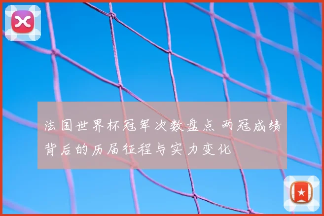 法国世界杯冠军次数盘点 两冠成绩背后的历届征程与实力变化