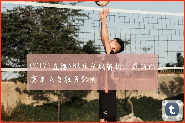 CCTV5直播NBA焦点战解析:最新比赛看点与胜负影响
